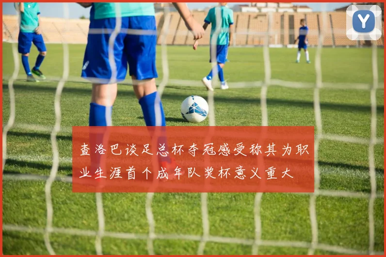 查洛巴谈足总杯夺冠感受称其为职业生涯首个成年队奖杯意义重大