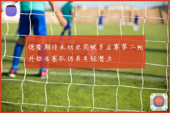 德隆期待米切尔突破季后赛第二轮并称活塞队仍具年轻潜力
