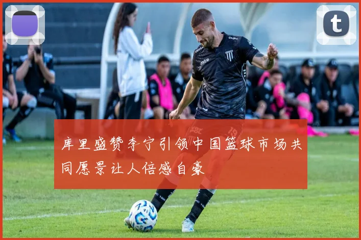 库里盛赞李宁引领中国篮球市场共同愿景让人倍感自豪