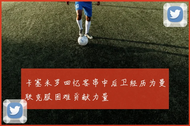 卡塞米罗回忆客串中后卫经历为曼联克服困难贡献力量