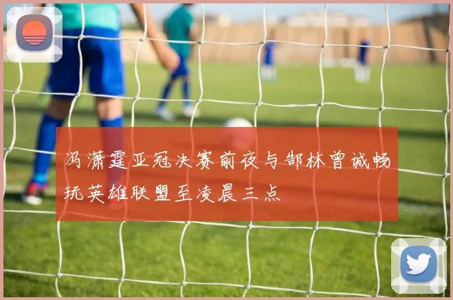 冯潇霆亚冠决赛前夜与郜林曾诚畅玩英雄联盟至凌晨三点