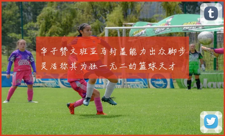华子赞文班亚马封盖能力出众脚步灵活称其为独一无二的篮球天才