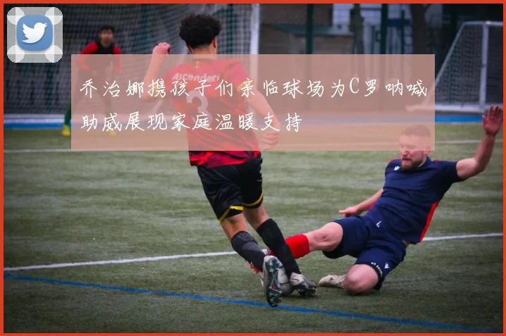 乔治娜携孩子们亲临球场为C罗呐喊助威展现家庭温暖支持