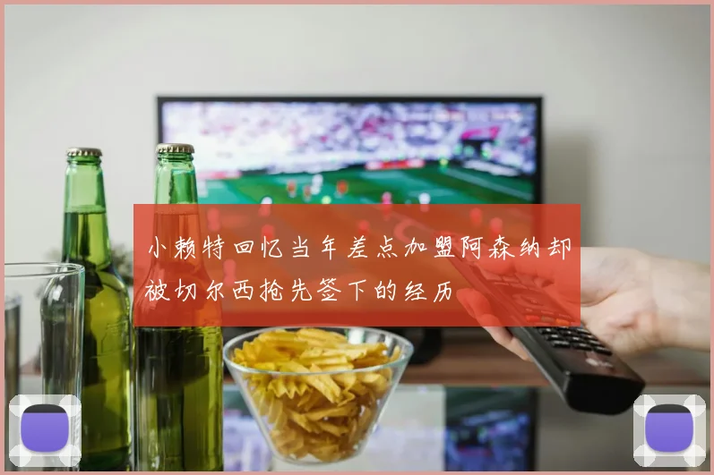 小赖特回忆当年差点加盟阿森纳却被切尔西抢先签下的经历