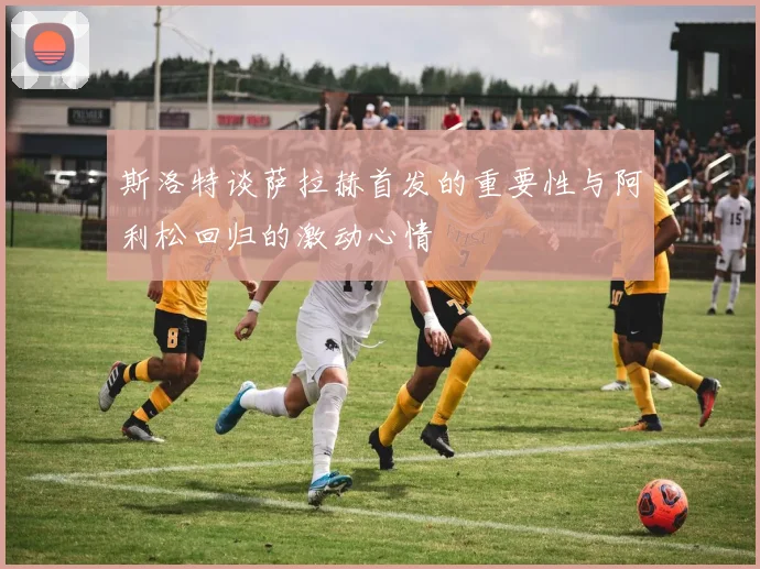 斯洛特谈萨拉赫首发的重要性与阿利松回归的激动心情
