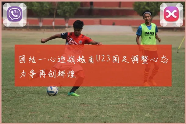 团结一心迎战越南U23国足调整心态力争再创辉煌