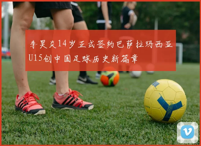 李昊炎14岁正式签约巴萨拉玛西亚U15创中国足球历史新篇章