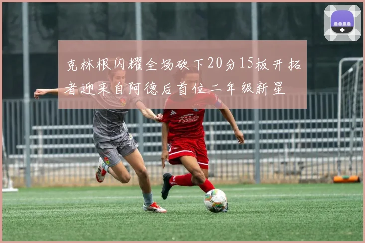 克林根闪耀全场砍下20分15板开拓者迎来自阿德后首位二年级新星