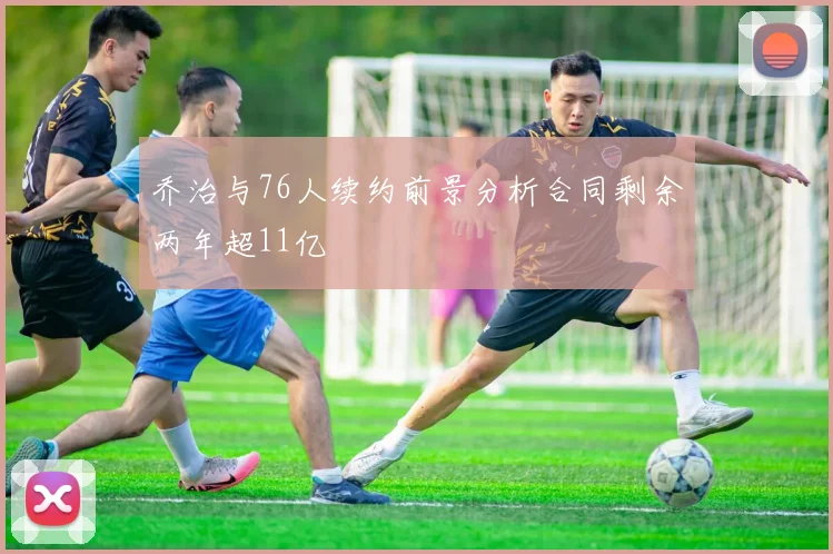 乔治与76人续约前景分析合同剩余两年超11亿