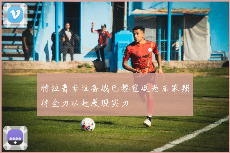 特拉普专注备战巴黎重返老东家期待全力以赴展现实力