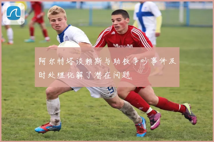 阿尔特塔谈赖斯与助教争吵事件及时处理化解了潜在问题
